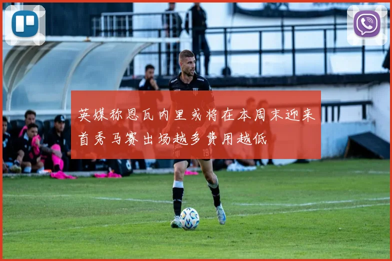 英媒称恩瓦内里或将在本周末迎来首秀马赛出场越多费用越低