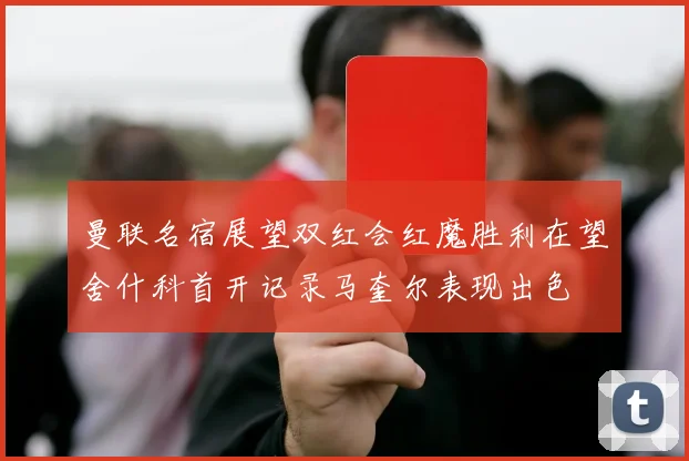 曼联名宿展望双红会红魔胜利在望舍什科首开记录马奎尔表现出色