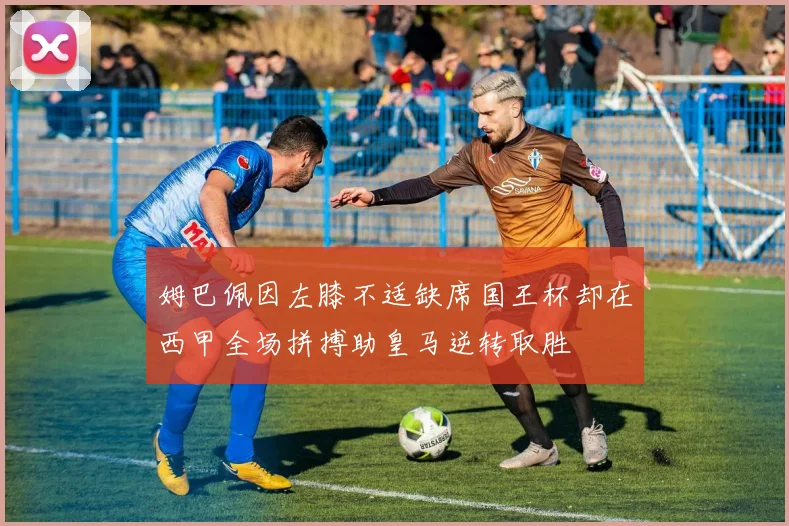 姆巴佩因左膝不适缺席国王杯却在西甲全场拼搏助皇马逆转取胜