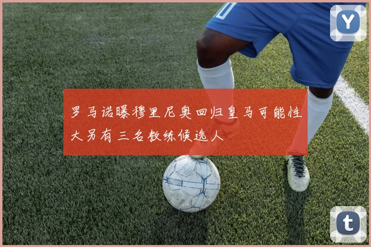 罗马诺曝穆里尼奥回归皇马可能性大另有三名教练候选人