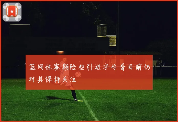 篮网休赛期险些引进字母哥目前仍对其保持关注