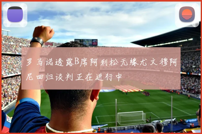 罗马诺透露B席阿利松无缘尤文穆阿尼回归谈判正在进行中