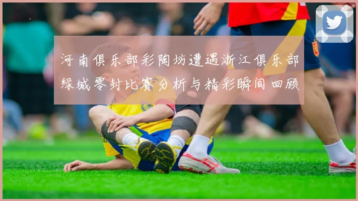 河南俱乐部彩陶坊遭遇浙江俱乐部绿城零封比赛分析与精彩瞬间回顾
