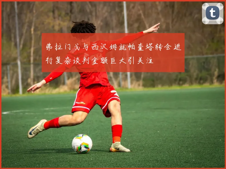 弗拉门戈与西汉姆就帕奎塔转会进行复杂谈判金额巨大引关注