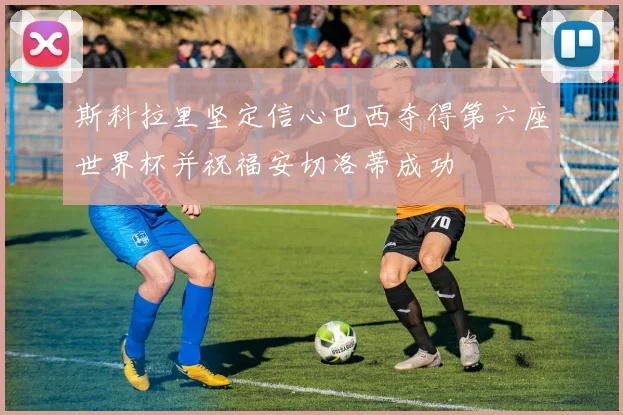 斯科拉里坚定信心巴西夺得第六座世界杯并祝福安切洛蒂成功