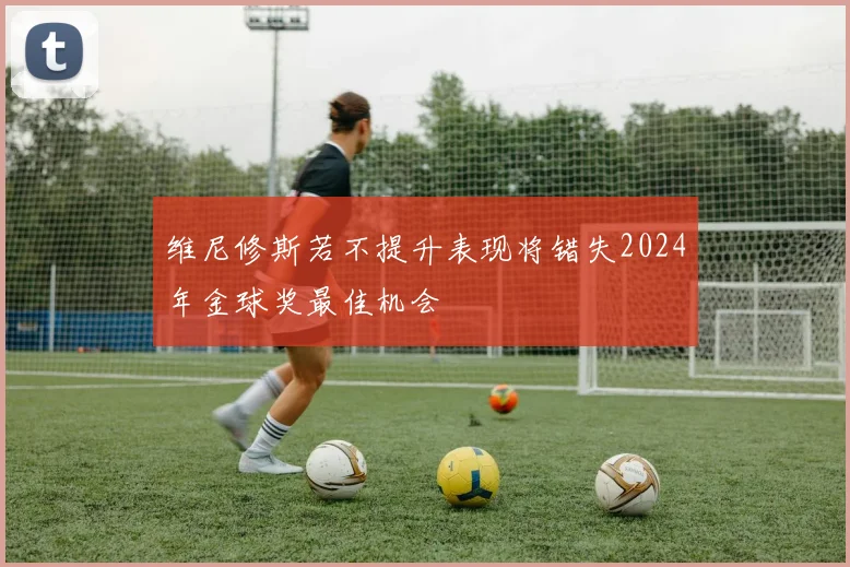 维尼修斯若不提升表现将错失2024年金球奖最佳机会