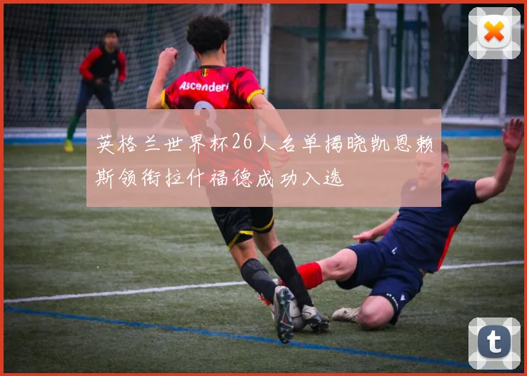英格兰世界杯26人名单揭晓凯恩赖斯领衔拉什福德成功入选