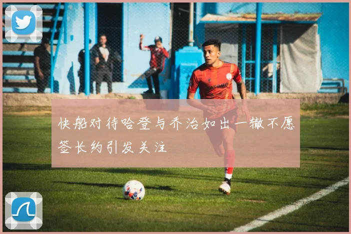 快船对待哈登与乔治如出一辙不愿签长约引发关注
