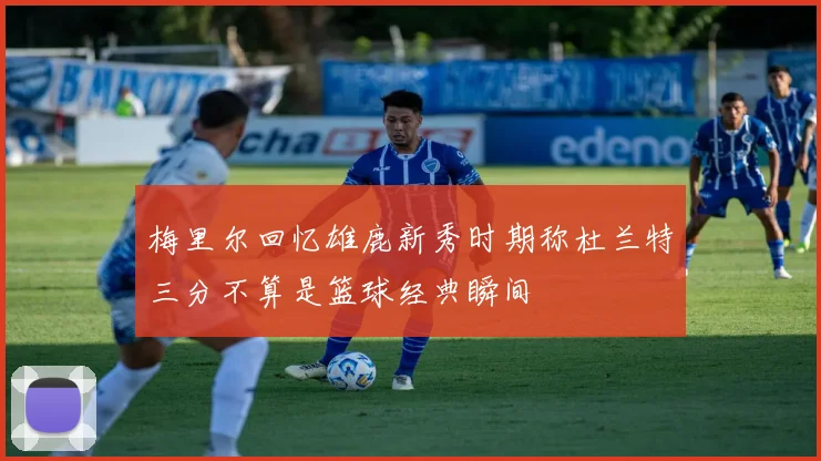 梅里尔回忆雄鹿新秀时期称杜兰特三分不算是篮球经典瞬间