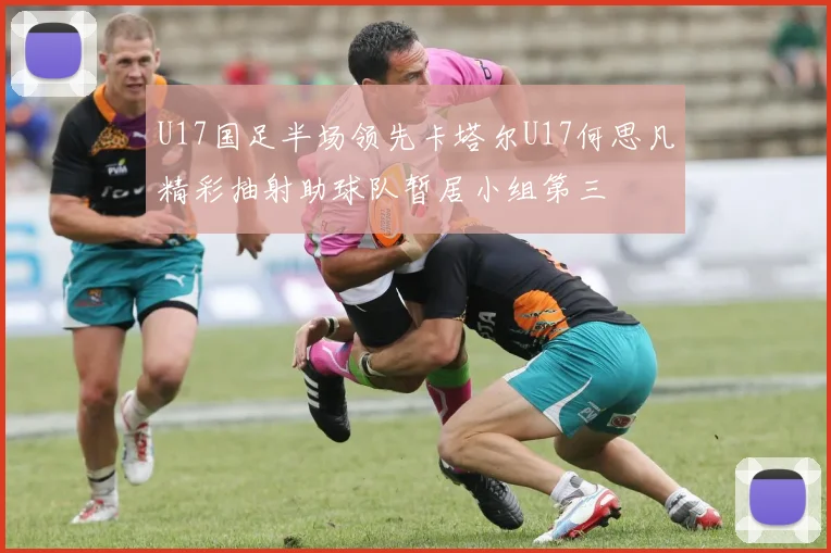 U17国足半场领先卡塔尔U17何思凡精彩抽射助球队暂居小组第三