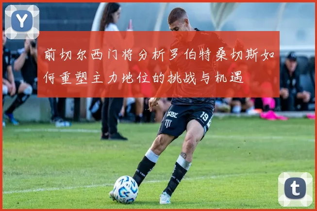 前切尔西门将分析罗伯特桑切斯如何重塑主力地位的挑战与机遇