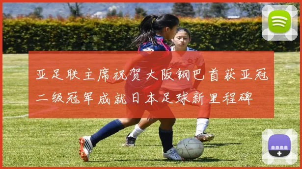 亚足联主席祝贺大阪钢巴首获亚冠二级冠军成就日本足球新里程碑