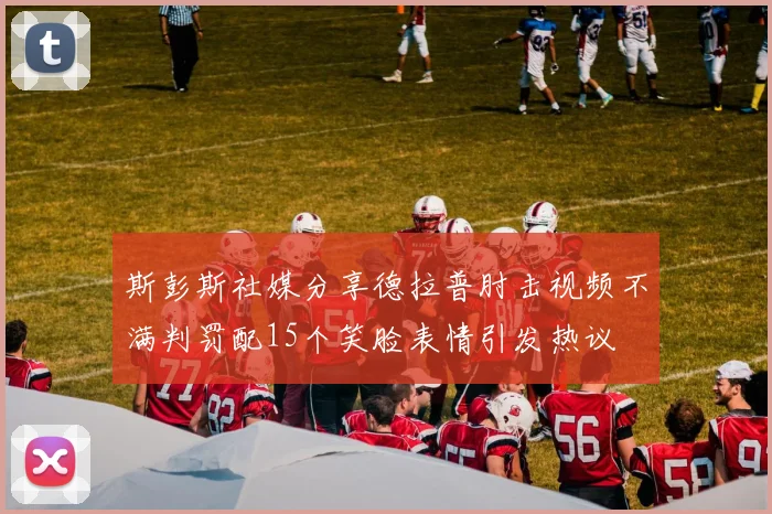 斯彭斯社媒分享德拉普肘击视频不满判罚配15个笑脸表情引发热议