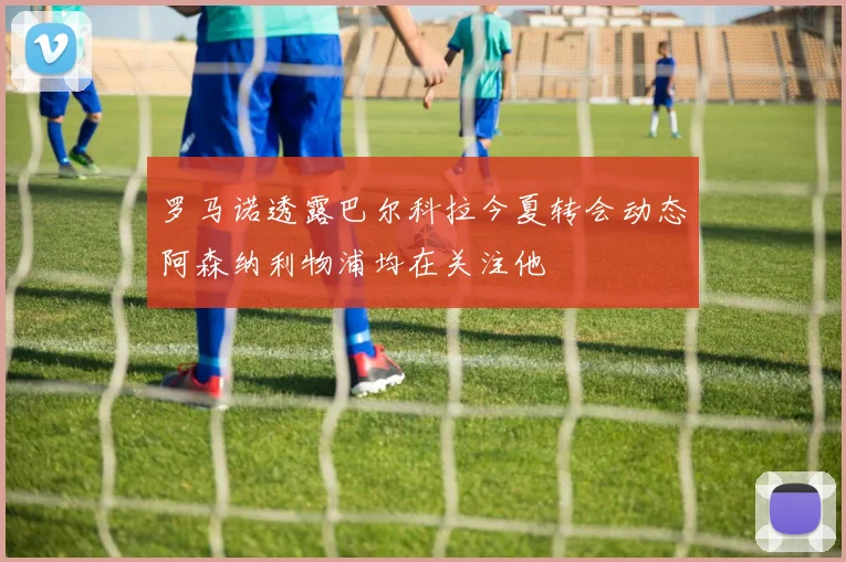 罗马诺透露巴尔科拉今夏转会动态阿森纳利物浦均在关注他