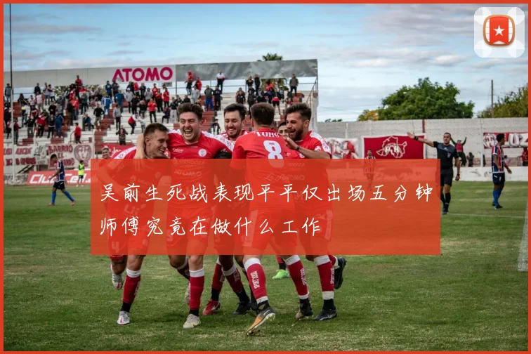 吴前生死战表现平平仅出场五分钟师傅究竟在做什么工作