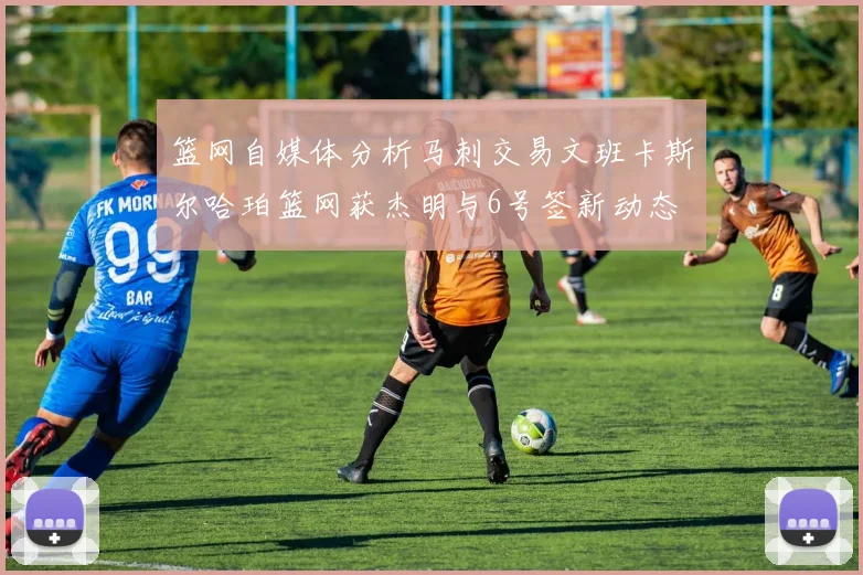 篮网自媒体分析马刺交易文班卡斯尔哈珀篮网获杰明与6号签新动态